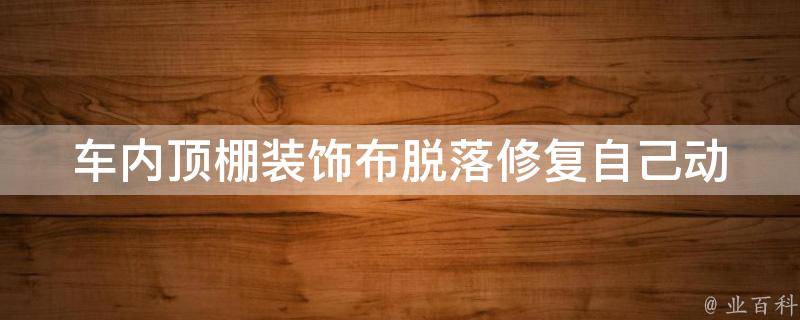 车内顶棚装饰布脱落修复_自己动手轻松解决车内顶棚装饰布脱落问题