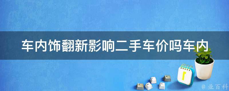 车内饰翻新影响二手车价吗_车内饰翻新对二手车**的影响有多大