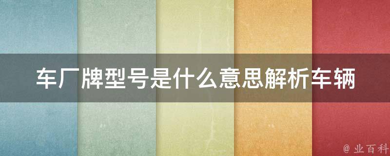 车厂牌型号是什么意思(解析车辆品牌、型号及其含义)。