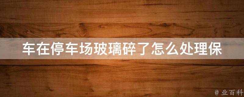 车在停车场玻璃碎了怎么处理_保险理赔、自行处理、报警处理等方法。