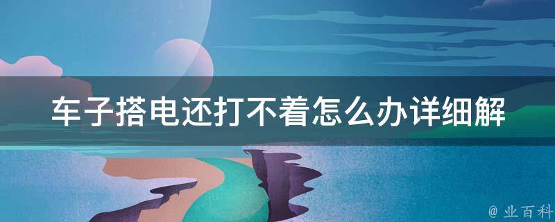 车子搭电还打不着怎么办_详细解决方法和常见问题解答