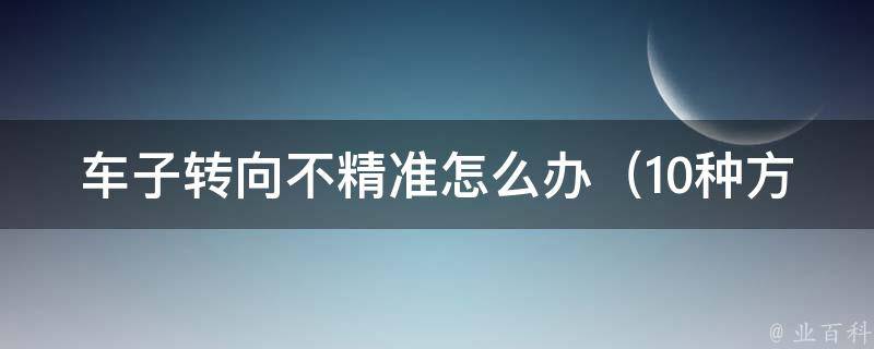 车子转向不精准怎么办_10种方法教你轻松解决车辆转向问题