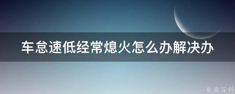 车怠速低经常熄火怎么办(解决办法大全：教你如何应对车辆怠速低熄火的情况)。