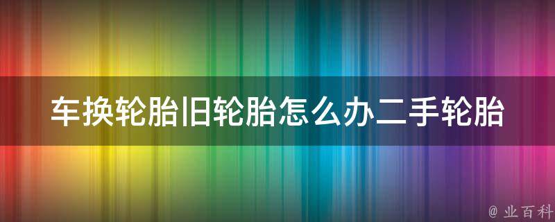 车换轮胎旧轮胎怎么办(二手轮胎处理方法推荐)