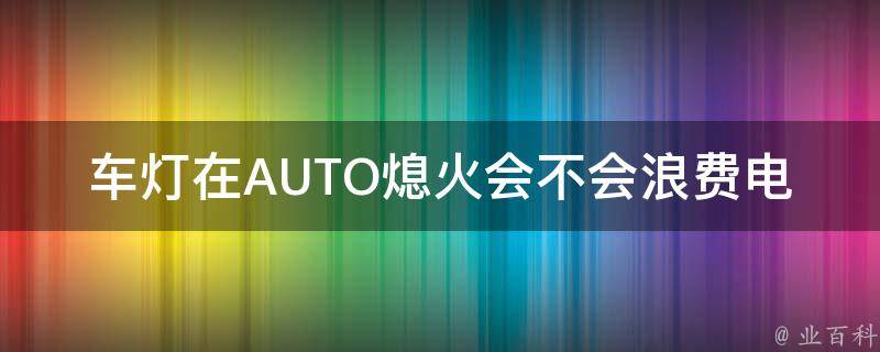 车灯在AUTO熄火会不会浪费电_详解车灯在AUTO熄火状态下是否会耗电的原因和解决方法