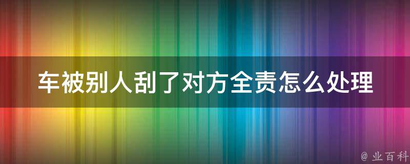 车被别人刮了对方全责怎么处理_详细流程及注意事项。