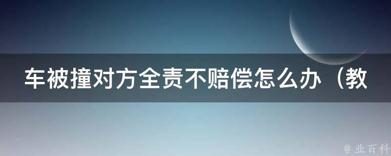 车被撞对方全责不赔偿怎么办（教你3招应对交通事故中的“不负责任”对方）。