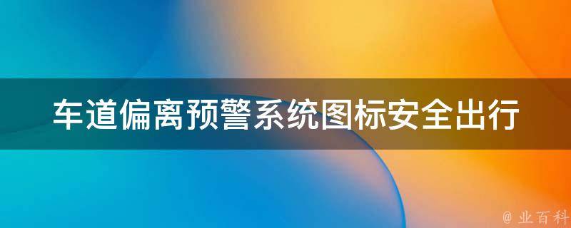 车道偏离预警系统图标_安全出行必备，如何正确安装、使用和维护？