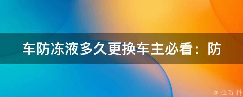 车防冻液多久更换_车主必看：防冻液使用期限、更换周期及注意事项