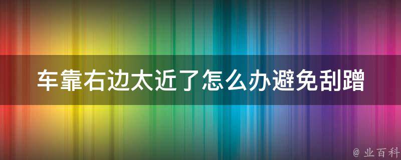 车靠右边太近了怎么办_避免刮蹭的5个技巧