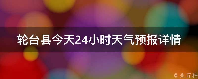 轮台县今天24小时天气预报详情_一周天气预报、空气质量、气象局发布的预警信息