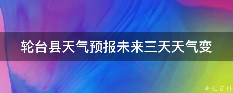 轮台县天气预报_未来三天天气变化及注意事项