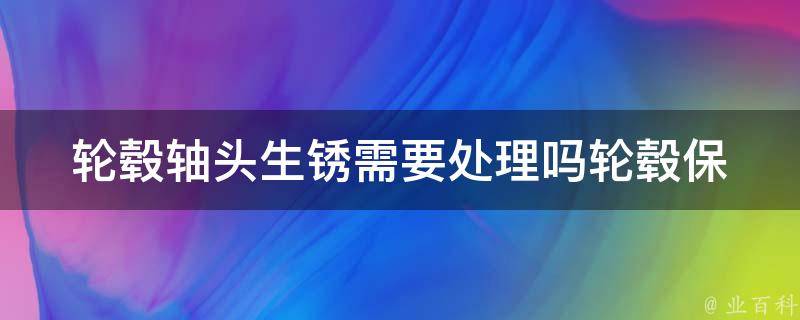 轮毂轴头生锈需要处理吗(轮毂保养必看，教你如何防止轮毂轴头生锈)。