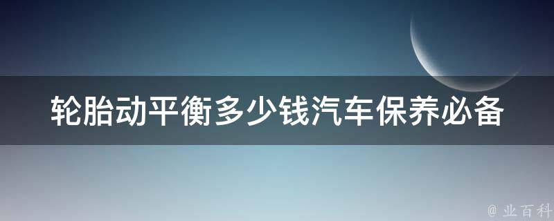 轮胎动平衡多少钱_汽车保养必备，了解轮胎动平衡的**和作用。