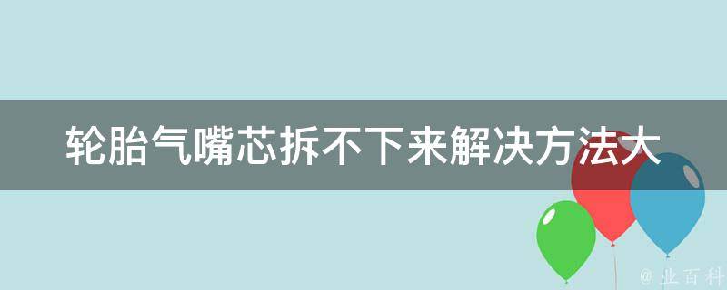 轮胎气嘴芯拆不下来(解决方法大全)