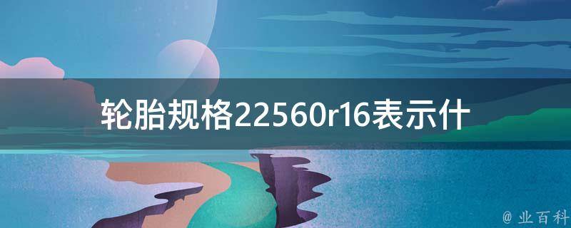 轮胎规格22560r16表示什么意思_详解轮胎尺寸、胎纹、材质、适用车型等？