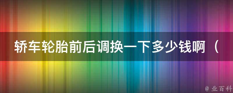 轿车轮胎前后调换一下多少钱啊_轮胎前后调换的**和注意事项