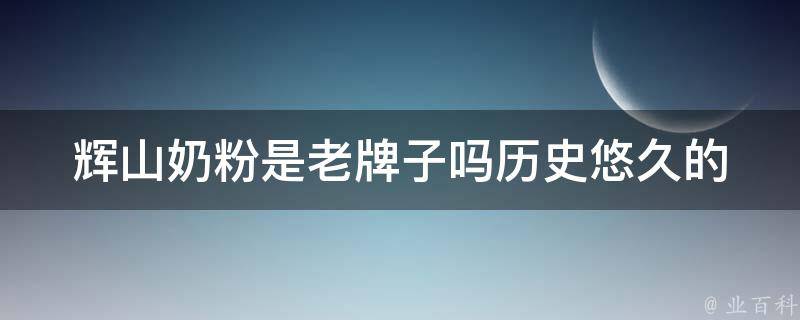 辉山奶粉是老牌子吗(历史悠久的奶粉品牌，值得信赖吗？)