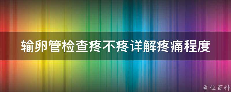 输卵管检查疼不疼_详解疼痛程度、注意事项及后续处理。