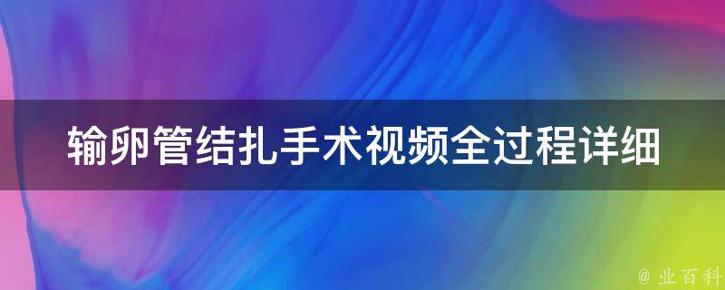 输卵管结扎手术视频全过程(详细解析+注意事项)