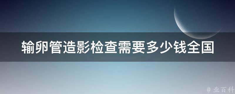 输卵管造影检查需要多少钱_全国各地价格对比及医院选择指南。