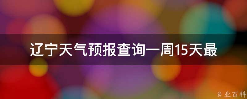 辽宁天气预报查询一周15天_最新全面详细的辽宁省气象信息。