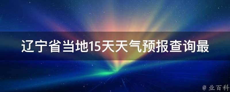 辽宁省当地15天天气预报查询最新_一键掌握全省各地详细气象信息