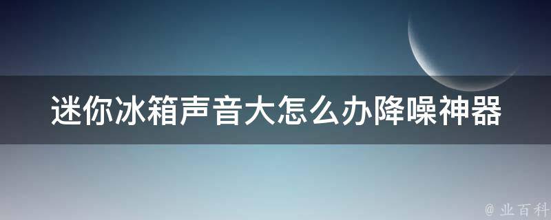 迷你冰箱声音大怎么办_降噪神器推荐+使用小技巧