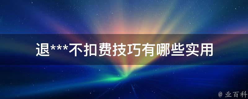 退***不扣费技巧_有哪些实用方法可以避免被扣费？