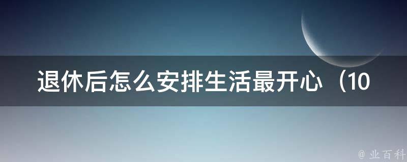 退休后怎么安排生活最开心_10个实用建议，让你的退休生活更精彩