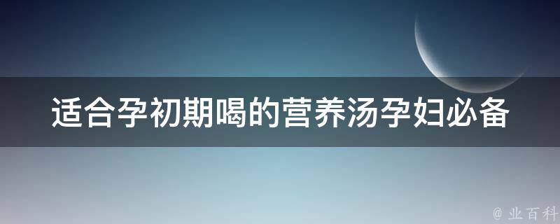 适合孕初期喝的营养汤_孕妇必备：10款滋补汤谱推荐。