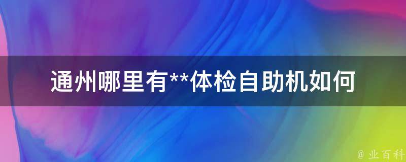 通州哪里有**体检自助机_如何快速找到离你最近的自助机