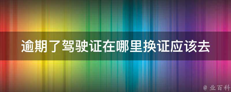 逾期了驾驶证在哪里换证_应该去哪里办理换证手续