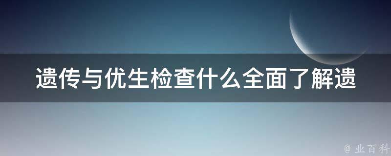 遗传与优生检查什么_全面了解遗传病筛查、婚前检查、产前检查、新生儿筛查等