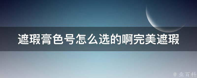 遮瑕膏色号怎么选的啊_完美遮瑕必备！如何选购适合自己的遮瑕膏色号。