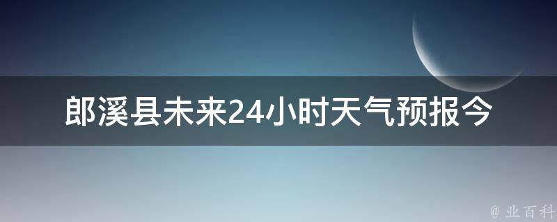 郎溪县未来24小时天气预报_今晚有雨，明天多云转晴