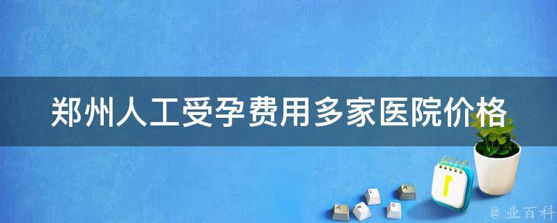 郑州人工受孕费用_多家医院价格对比及注意事项。