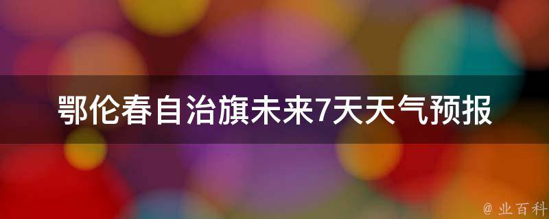 鄂伦春自治旗未来7天天气预报(周边景点气温变化大揭秘)。