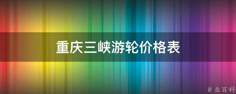 重庆三峡游轮价格表(全面详解2021年三峡游轮费用及优惠政策)