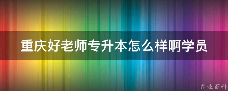 重庆好老师专升本怎么样啊_学员口碑如何，考试通过率高不高