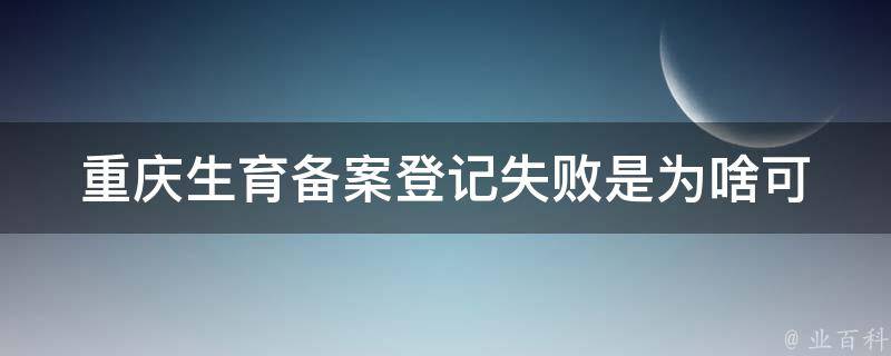 重庆生育备案登记失败是为啥_可能的原因及解决方法