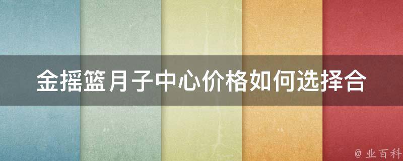 金摇篮月子中心价格_如何选择合适的月子中心，避免被坑。