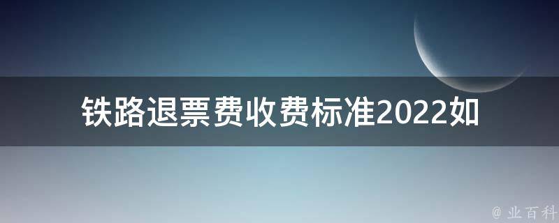 铁路退票费收费标准2022_如何查询最新标准并避免被收取过高费用