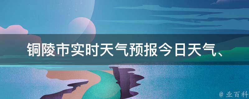 铜陵市实时天气预报_今日天气、未来一周天气、气温变化等