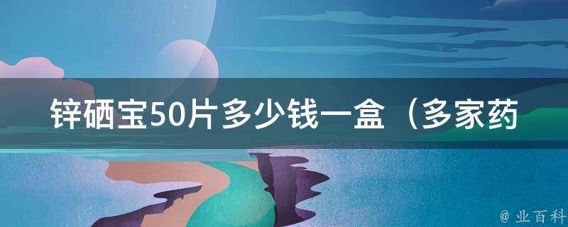 锌硒宝50片多少钱一盒_多家药店价格对比，不同规格价格详解