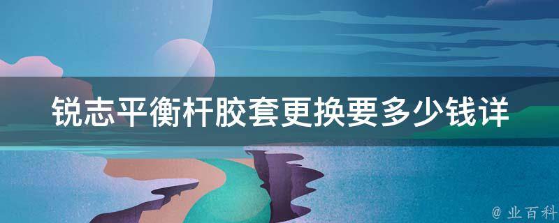 锐志平衡杆胶套更换要多少钱_详细费用解析及注意事项。