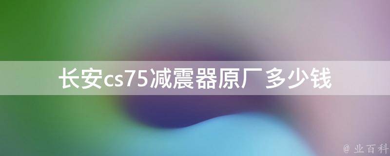 长安cs75减震器原厂多少钱_官方售价、维修费用、市场行情等