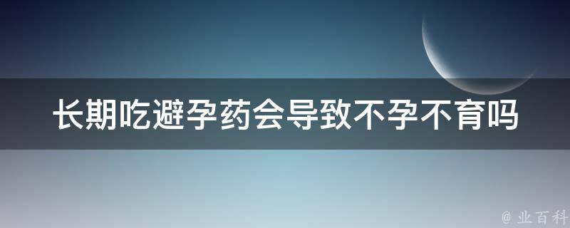 长期吃避孕药会导致不孕不育吗_真相揭秘：医生告诉你长期避孕药对生育的影响。