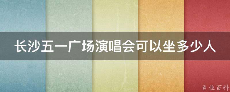 长沙五一广场演唱会可以坐多少人_场地容量及座位分布解析