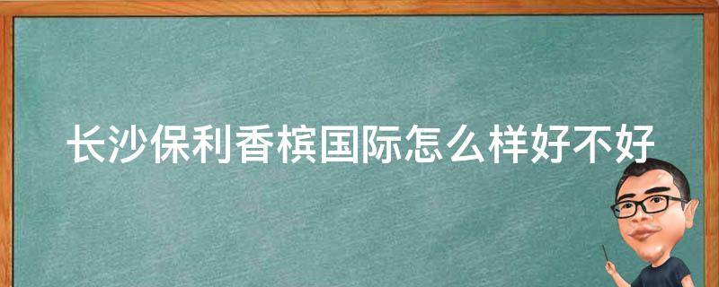 长沙保利香槟国际怎么样好不好_业主口碑、房价、交通、配套全解析